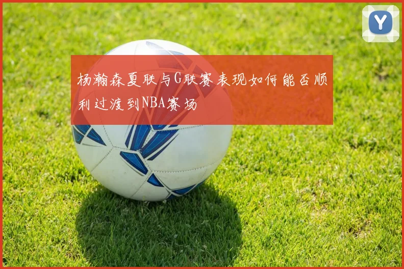 杨瀚森夏联与G联赛表现如何能否顺利过渡到NBA赛场