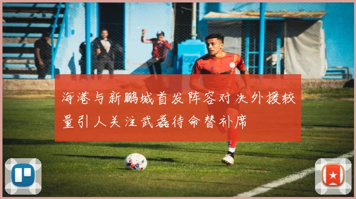 海港与新鹏城首发阵容对决外援较量引人关注武磊待命替补席