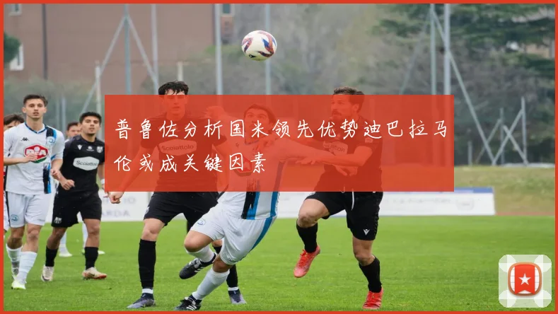 普鲁佐分析国米领先优势迪巴拉马伦或成关键因素