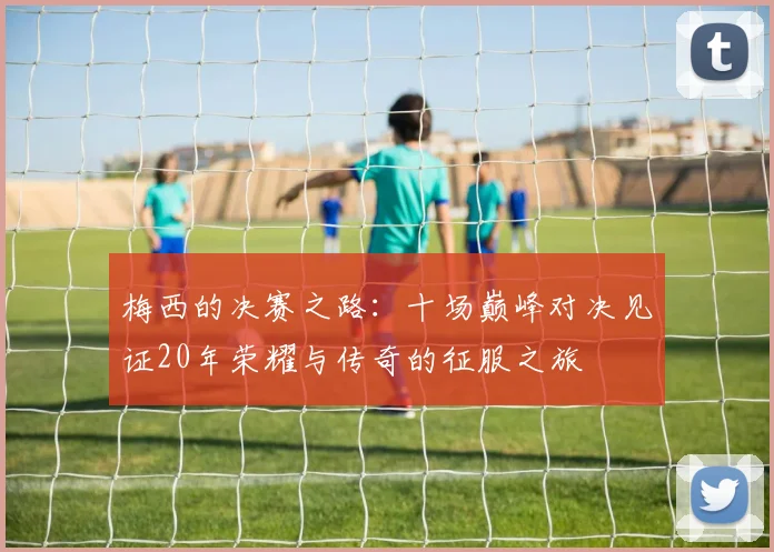 梅西的决赛之路：十场巅峰对决见证20年荣耀与传奇的征服之旅