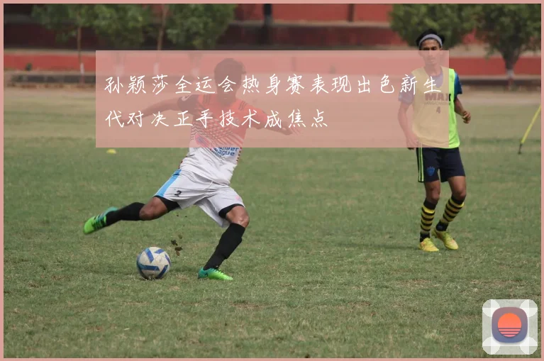 孙颖莎全运会热身赛表现出色新生代对决正手技术成焦点
