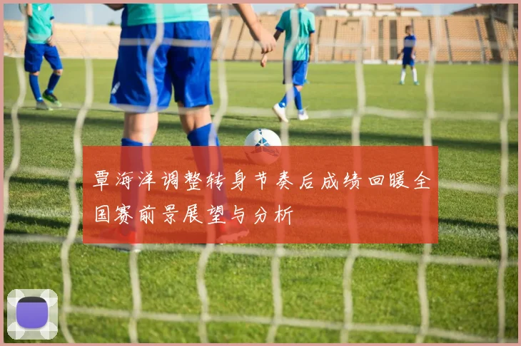 覃海洋调整转身节奏后成绩回暖全国赛前景展望与分析
