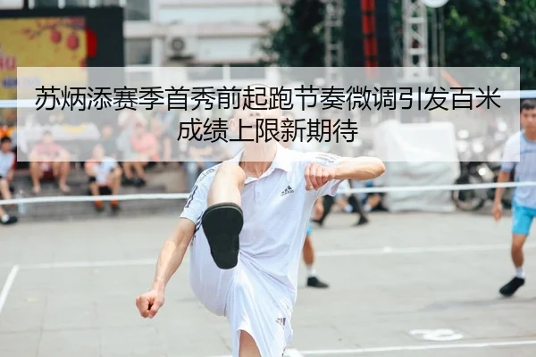 苏炳添赛季首秀前起跑节奏微调引发百米成绩上限新期待